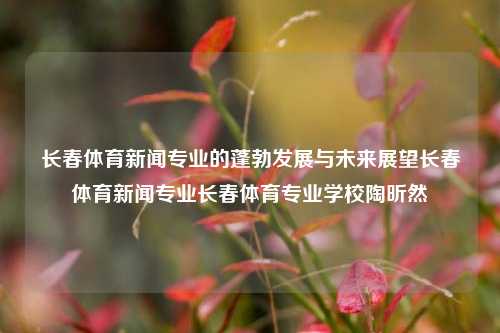 长春体育新闻专业的蓬勃发展与未来展望长春体育新闻专业长春体育专业学校陶昕然