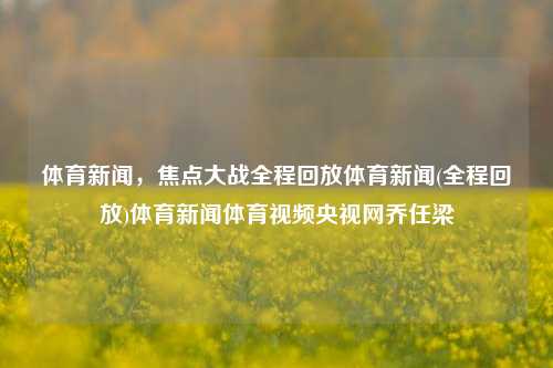 体育新闻，焦点大战全程回放体育新闻(全程回放)体育新闻体育视频央视网乔任梁