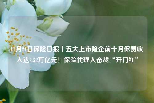 11月21日保险日报丨五大上市险企前十月保费收入达2.52万亿元！保险代理人奋战“开门红”