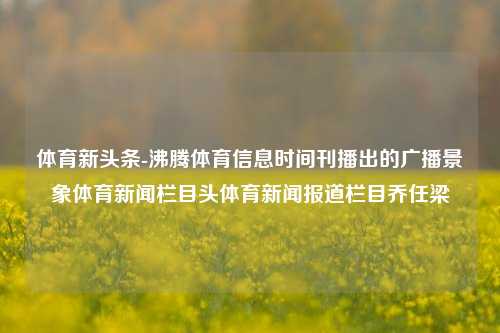 体育新头条-沸腾体育信息时间刊播出的广播景象体育新闻栏目头体育新闻报道栏目乔任梁