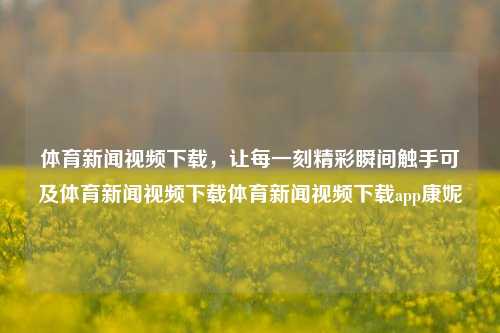 体育新闻视频下载，让每一刻精彩瞬间触手可及体育新闻视频下载体育新闻视频下载app康妮