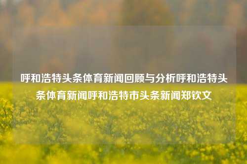 呼和浩特头条体育新闻回顾与分析呼和浩特头条体育新闻呼和浩特市头条新闻郑钦文