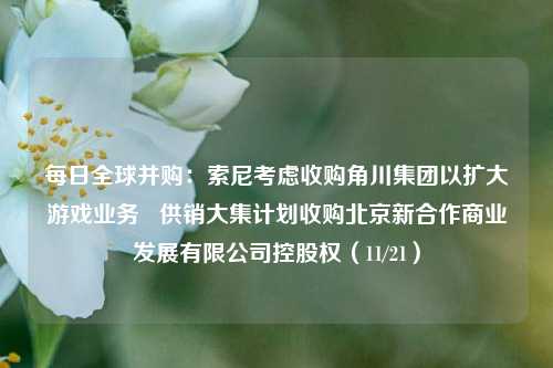 每日全球并购：索尼考虑收购角川集团以扩大游戏业务   供销大集计划收购北京新合作商业发展有限公司控股权（11/21）