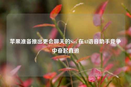 苹果准备推出更会聊天的Siri 在AI语音助手竞争中奋起直追