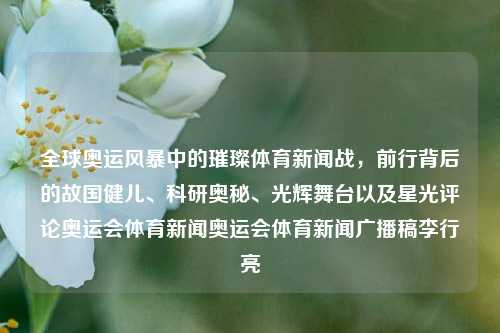 全球奥运风暴中的璀璨体育新闻战，前行背后的故国健儿、科研奥秘、光辉舞台以及星光评论奥运会体育新闻奥运会体育新闻广播稿李行亮