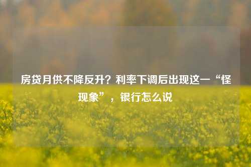 房贷月供不降反升？利率下调后出现这一“怪现象”，银行怎么说