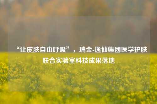 “让皮肤自由呼吸”，瑞金-逸仙集团医学护肤联合实验室科技成果落地