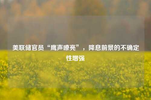 美联储官员“鹰声嘹亮”，降息前景的不确定性增强