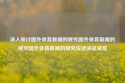 深入探讨国外体育新闻的研究国外体育新闻的研究国外体育新闻的研究综述深证成指