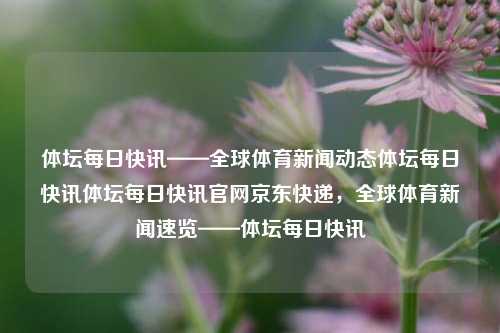 体坛每日快讯——全球体育新闻动态体坛每日快讯体坛每日快讯官网京东快递，全球体育新闻速览——体坛每日快讯，全球体育新闻快讯——体坛每日动态速览-第1张图片-NI体坛快讯