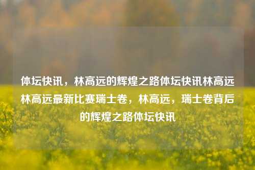 体坛快讯，林高远的辉煌之路体坛快讯林高远林高远最新比赛瑞士卷，林高远，瑞士卷背后的辉煌之路体坛快讯，林高远，瑞士卷背后的辉煌体育之路-第1张图片-NI体坛快讯