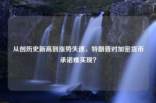 从创历史新高到涨势失速，特朗普对加密货币承诺难实现？