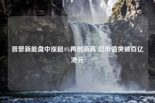 晋景新能盘中涨超4%再创新高 总市值突破百亿港元