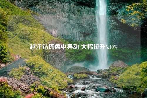 越洋钻探盘中异动 大幅拉升5.10%