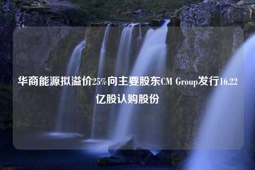 华商能源拟溢价25%向主要股东CM Group发行16.22亿股认购股份