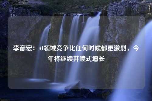 李彦宏：AI领域竞争比任何时候都更激烈，今年将继续井喷式增长