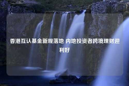 香港互认基金新规落地 内地投资者跨境理财迎利好