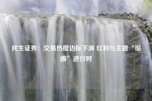 民生证券：交易热度边际下滑 红利与主题“缩圈”进行时