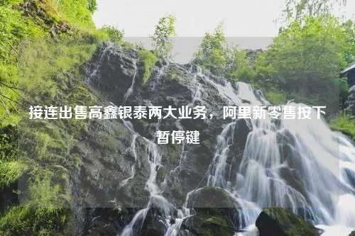 接连出售高鑫银泰两大业务，阿里新零售按下暂停键