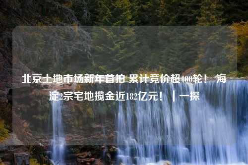 北京土地市场新年首拍 累计竞价超400轮！ 海淀2宗宅地揽金近182亿元！｜一探