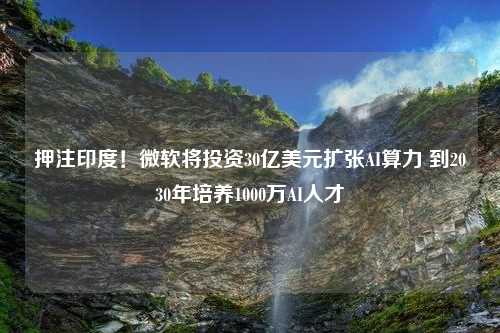 押注印度！微软将投资30亿美元扩张AI算力 到2030年培养1000万AI人才