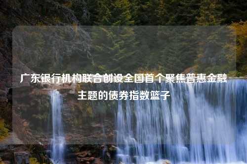 广东银行机构联合创设全国首个聚焦普惠金融主题的债券指数篮子