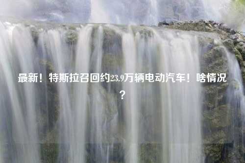 最新！特斯拉召回约23.9万辆电动汽车！啥情况？