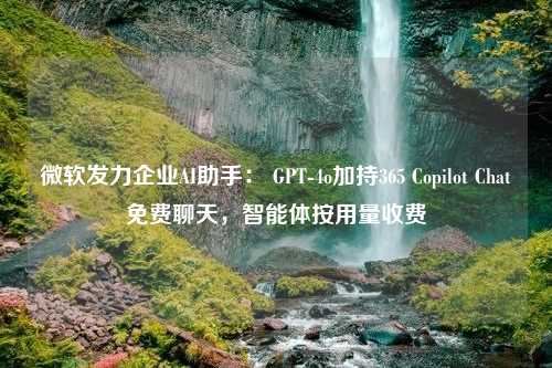 微软发力企业AI助手： GPT-4o加持365 Copilot Chat免费聊天，智能体按用量收费