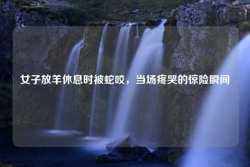 女子放羊休息时被蛇咬，当场疼哭的惊险瞬间