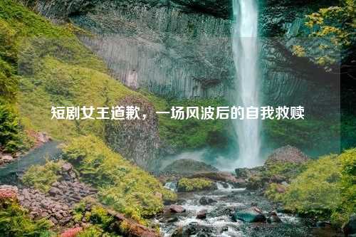 短剧女王道歉，一场风波后的自我救赎