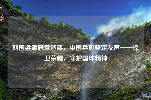 刘国梁遭恶意造谣，中国乒协坚定发声——捍卫荣耀，守护国球精神