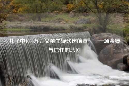 儿子中1000万，父亲生疑砍伤前妻——一场金钱与信任的悲剧
