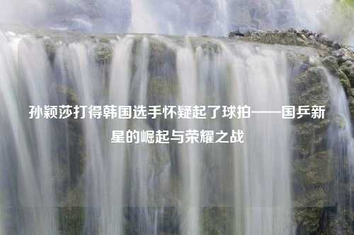 孙颖莎打得韩国选手怀疑起了球拍——国乒新星的崛起与荣耀之战
