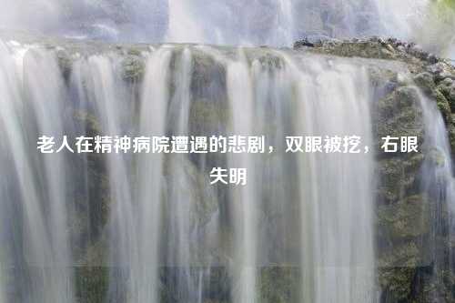 老人在精神病院遭遇的悲剧，双眼被挖，右眼失明