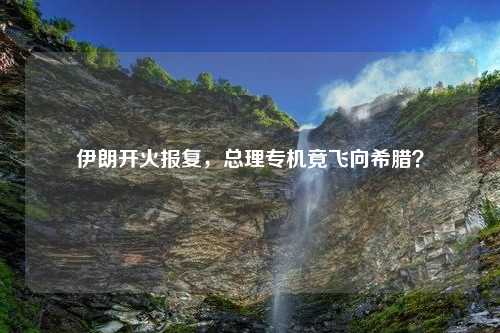 伊朗开火报复，总理专机竟飞向希腊？
