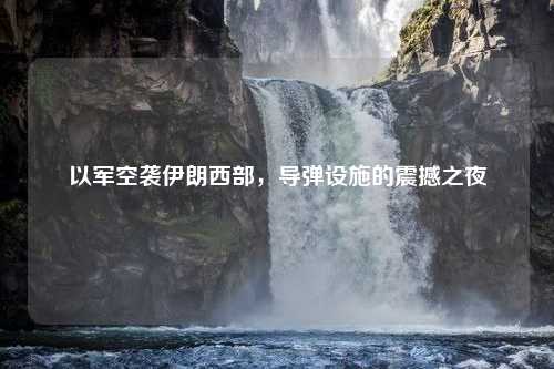 以军空袭伊朗西部，导弹设施的震撼之夜